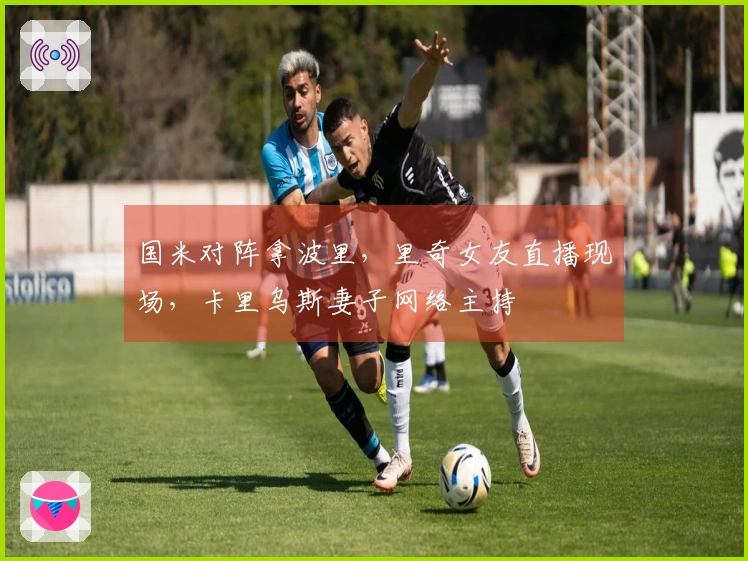 国米对阵拿波里，里奇女友直播现场，卡里乌斯妻子网络主持