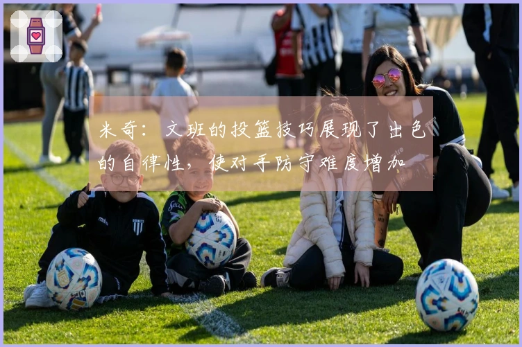 米奇：文班的投篮技巧展现了出色的自律性，使对手防守难度增加