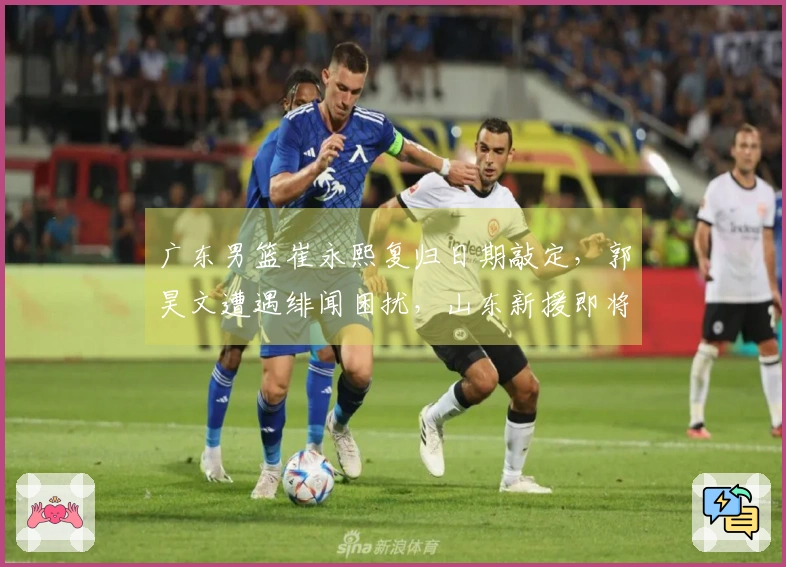 广东男篮崔永熙复归日期敲定，郭昊文遭遇绯闻困扰，山东新援即将入队