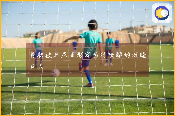 曼联被库尼亚形容为待唤醒的沉睡巨人