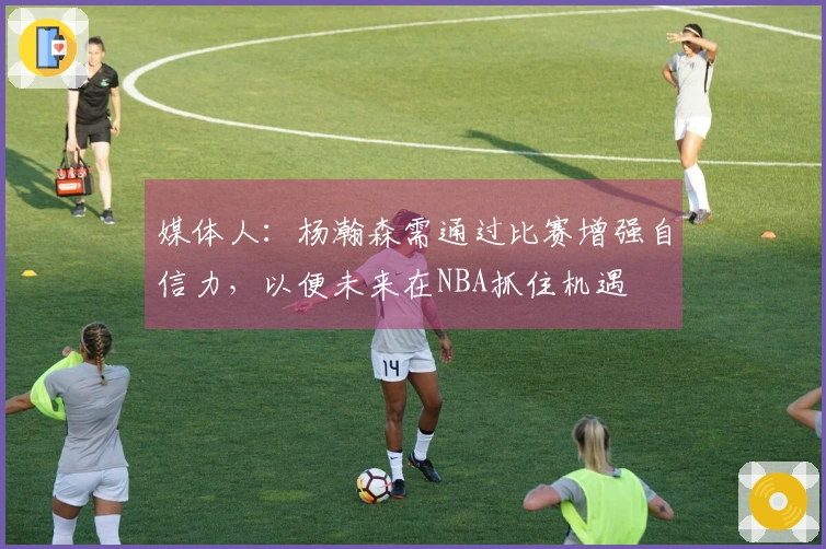 媒体人：杨瀚森需通过比赛增强自信力，以便未来在NBA抓住机遇
