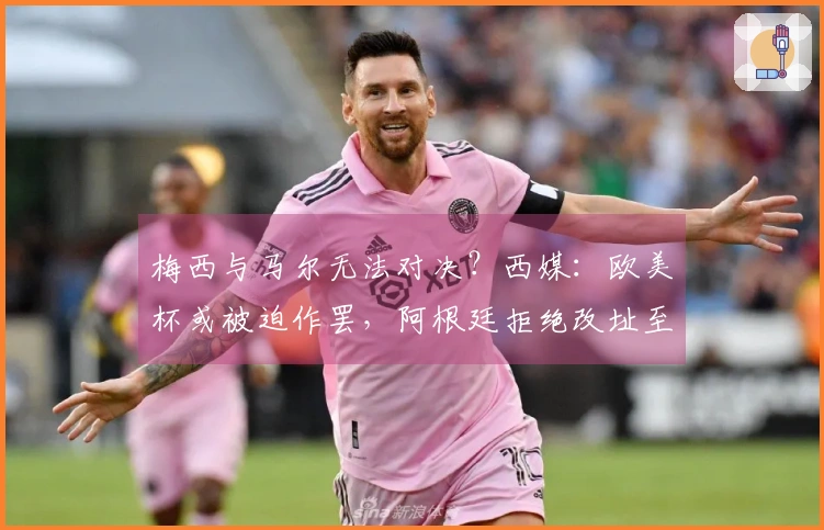梅西与马尔无法对决？西媒：欧美杯或被迫作罢，阿根廷拒绝改址至伯纳乌