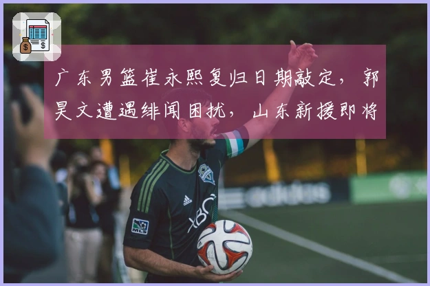 广东男篮崔永熙复归日期敲定，郭昊文遭遇绯闻困扰，山东新援即将入队