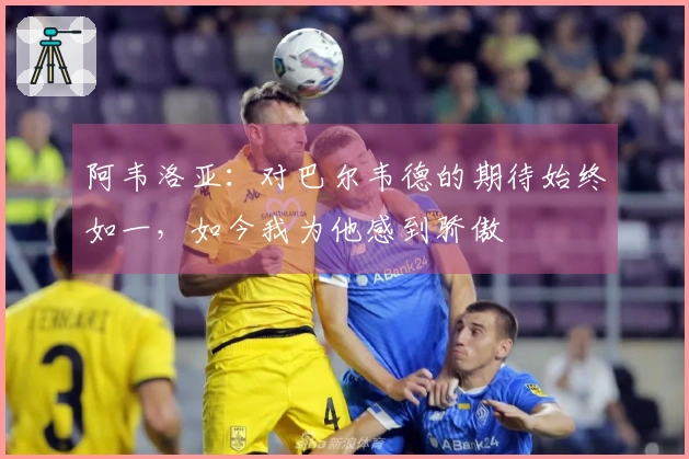 阿韦洛亚：对巴尔韦德的期待始终如一，如今我为他感到骄傲