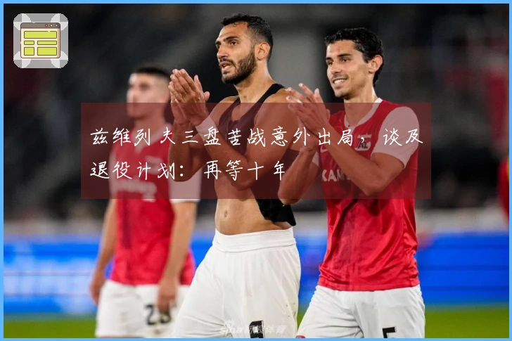 兹维列夫三盘苦战意外出局，谈及退役计划：再等十年