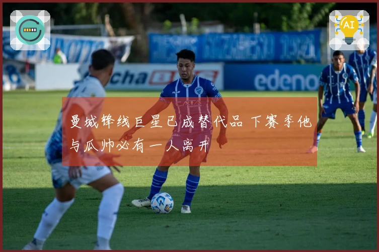 曼城锋线巨星已成替代品 下赛季他与瓜帅必有一人离开