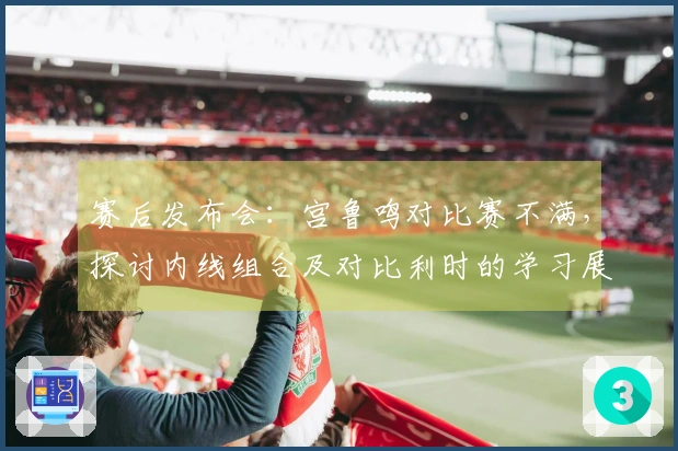 赛后发布会：宫鲁鸣对比赛不满，探讨内线组合及对比利时的学习展望