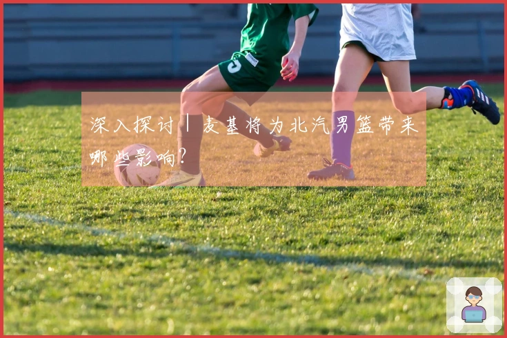 深入探讨｜麦基将为北汽男篮带来哪些影响？