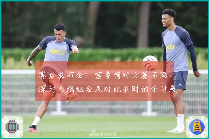 赛后发布会：宫鲁鸣对比赛不满，探讨内线组合及对比利时的学习展望