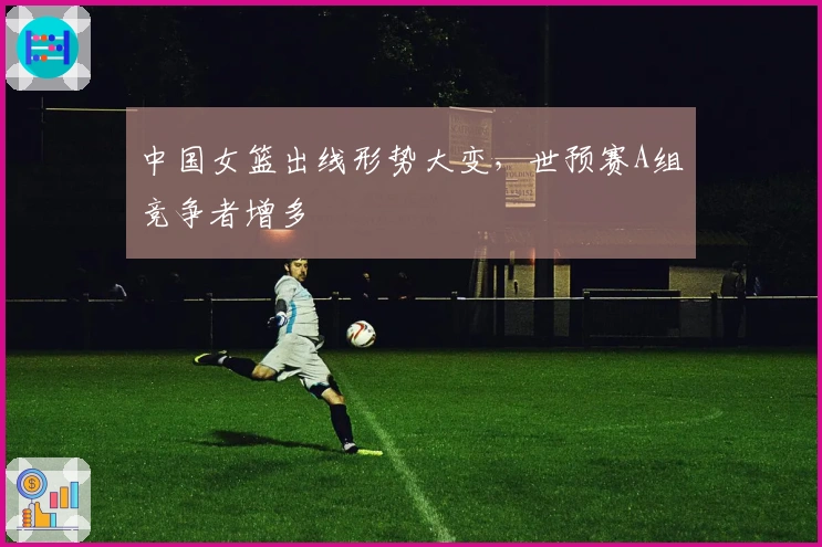 中国女篮出线形势大变，世预赛A组竞争者增多
