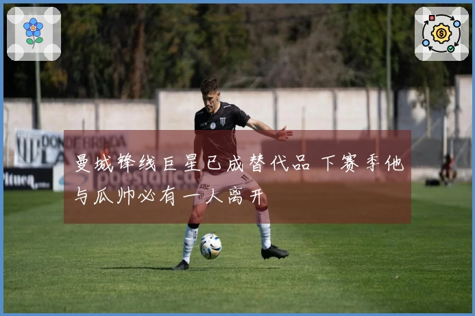 曼城锋线巨星已成替代品 下赛季他与瓜帅必有一人离开