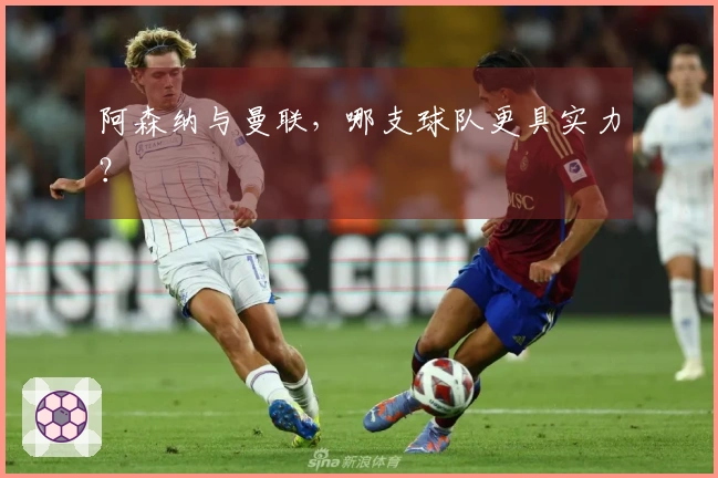 阿森纳与曼联，哪支球队更具实力？