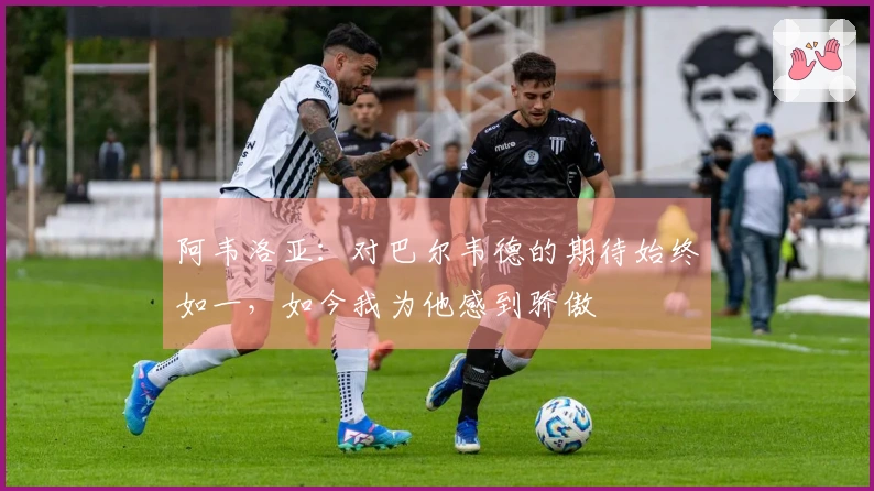阿韦洛亚：对巴尔韦德的期待始终如一，如今我为他感到骄傲