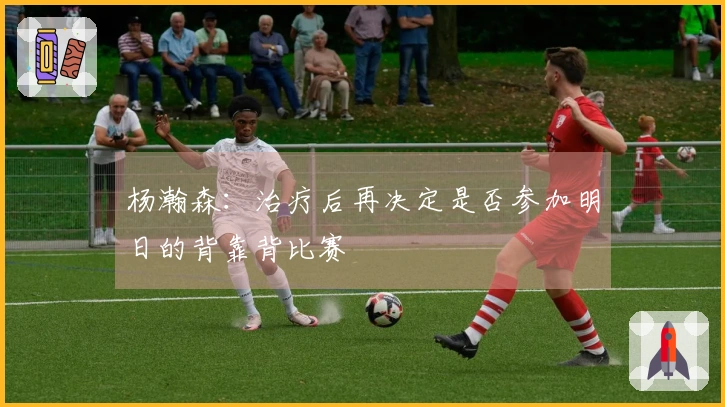 杨瀚森：治疗后再决定是否参加明日的背靠背比赛