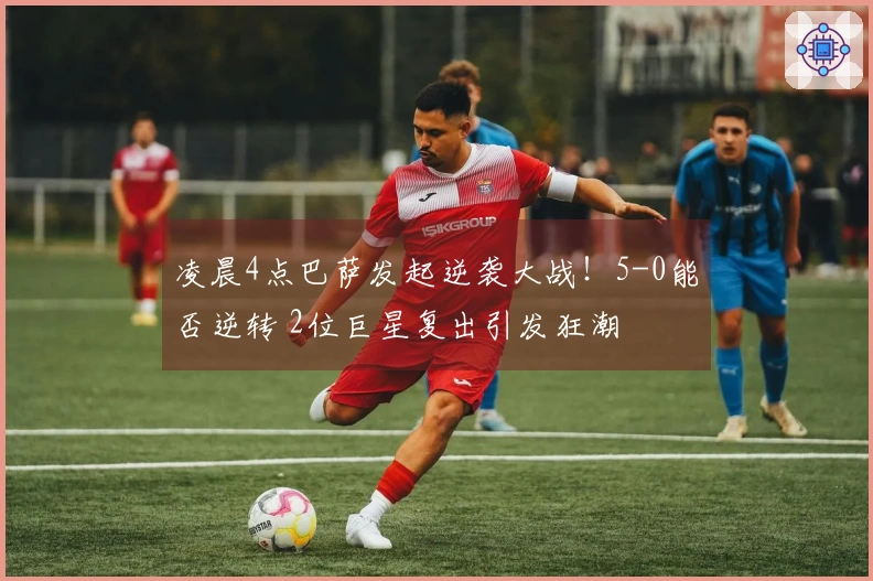 凌晨4点巴萨发起逆袭大战！5-0能否逆转 2位巨星复出引发狂潮