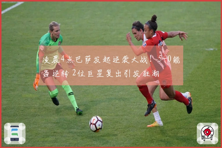 凌晨4点巴萨发起逆袭大战！5-0能否逆转 2位巨星复出引发狂潮