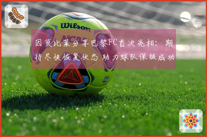 因莫比莱分享巴黎FC首次亮相：期待尽快恢复状态 助力球队保级成功