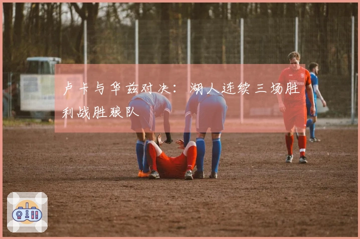 卢卡与华兹对决：湖人连续三场胜利战胜狼队