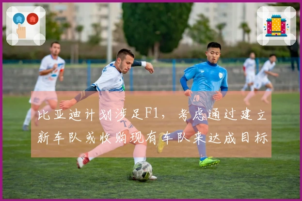 比亚迪计划涉足F1，考虑通过建立新车队或收购现有车队来达成目标