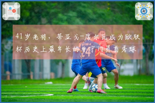 41岁老将，蒂亚戈-席尔瓦成为欧联杯历史上最年长的非守门员首秀球员