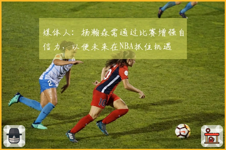 媒体人：杨瀚森需通过比赛增强自信力，以便未来在NBA抓住机遇